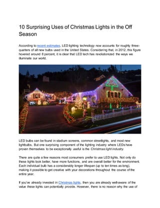 10 Surprising Uses of Christmas Lights in the Off
Season
According to recent estimates, LED lighting technology now accounts for roughly three-
quarters of all new bulbs used in the United States. Considering that, in 2012, this figure
hovered around 8 percent, it is clear that LED tech has revolutionized the ways we
illuminate our world.
LED bulbs can be found in stadium screens, common streetlights, and most new
lightbulbs. But one surprising component of the lighting industry where LEDs have
proven themselves to be exceptionally useful is the Christmas light industry.
There are quite a few reasons most consumers prefer to use LED lights. Not only do
these lights look better, have more functions, and are overall better for the environment.
Each individual bulb has a considerably longer lifespan (up to ten times as long),
making it possible to get creative with your decorations throughout the course of the
entire year.
If you’ve already invested in Christmas lights, then you are already well-aware of the
value these lights can potentially provide. However, there is no reason why the use of
 
