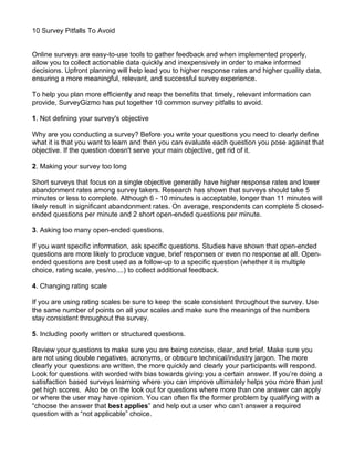 10 Survey Pitfalls To Avoid


Online surveys are easy-to-use tools to gather feedback and when implemented properly,
allow you to collect actionable data quickly and inexpensively in order to make informed
decisions. Upfront planning will help lead you to higher response rates and higher quality data,
ensuring a more meaningful, relevant, and successful survey experience.

To help you plan more efficiently and reap the benefits that timely, relevant information can
provide, SurveyGizmo has put together 10 common survey pitfalls to avoid.

1. Not defining your survey's objective

Why are you conducting a survey? Before you write your questions you need to clearly define
what it is that you want to learn and then you can evaluate each question you pose against that
objective. If the question doesn't serve your main objective, get rid of it.

2. Making your survey too long

Short surveys that focus on a single objective generally have higher response rates and lower
abandonment rates among survey takers. Research has shown that surveys should take 5
minutes or less to complete. Although 6 - 10 minutes is acceptable, longer than 11 minutes will
likely result in significant abandonment rates. On average, respondents can complete 5 closed-
ended questions per minute and 2 short open-ended questions per minute.

3. Asking too many open-ended questions.

If you want specific information, ask specific questions. Studies have shown that open-ended
questions are more likely to produce vague, brief responses or even no response at all. Open-
ended questions are best used as a follow-up to a specific question (whether it is multiple
choice, rating scale, yes/no....) to collect additional feedback.

4. Changing rating scale

If you are using rating scales be sure to keep the scale consistent throughout the survey. Use
the same number of points on all your scales and make sure the meanings of the numbers
stay consistent throughout the survey.

5. Including poorly written or structured questions.

Review your questions to make sure you are being concise, clear, and brief. Make sure you
are not using double negatives, acronyms, or obscure technical/industry jargon. The more
clearly your questions are written, the more quickly and clearly your participants will respond.
Look for questions with worded with bias towards giving you a certain answer. If you’re doing a
satisfaction based surveys learning where you can improve ultimately helps you more than just
get high scores. Also be on the look out for questions where more than one answer can apply
or where the user may have opinion. You can often fix the former problem by qualifying with a
“choose the answer that best applies” and help out a user who can’t answer a required
question with a “not applicable” choice.
 