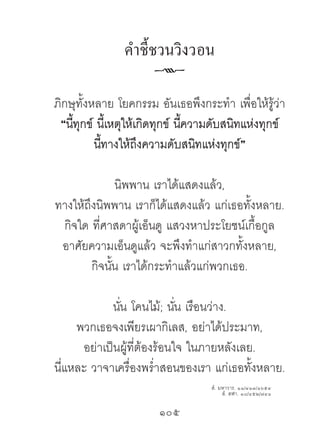 ค�ำชี้ชวนวิงวอน
                      k
ภิกษุทั้งหลาย โยคกรรม อันเธอพึงกระทํา เพื่อให้รู้ว่า
 “นีทุกข์ นี้เหตุให้เกิดทุกข์ นีความดับสนิทแห่งทุกข์
    ้                           ้
          นีทางให้ถึงความดับสนิทแห่งทุกข์”
            ้

               นิพพาน เราได้แสดงแล้ว,
ทางให้ถึงนิพพาน เราก็ได้แสดงแล้ว แก่เธอทั้งหลาย.
 กิจใด ที่ศาสดาผู้เอ็นดู แสวงหาประโยชน์เกื้อกูล
 อาศัยความเอ็นดูแล้ว จะพึงทําแก่สาวกทั้งหลาย,
        กิจนัน เราได้กระทําแล้วแก่พวกเธอ.
             ้

            นัน โคนไม้; นัน เรือนว่าง.
              ่              ่
     พวกเธอจงเพียรเผากิเลส, อย่าได้ประมาท,
      อย่าเป็นผู้ที่ต้องร้อนใจ ในภายหลังเลย.
นี่แหละ วาจาเครื่องพรํ่าสอนของเรา แก่เธอทั้งหลาย.
                                   สํ. มหาวาร. ๑๑/๔๑๓/๑๖๕๔
                                        สํ. สฬา. ๑๘/๔๕๒/๗๔๑

                       105	
 