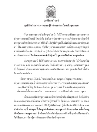 มูลนิธิพุทธโฆษณ์
           มูลนิธิแห่งมหาชนชาวพุทธ ผู้ซึ่งชัดเจน และมั่นคงในพุทธวจน

	         เริ่มจากชาวพุทธกลุ่มเล็กๆกลุ่มหนึ่ง	ได้มีโอกาสมาฟงธรรมบรรยายจาก
ท่านพระอาจารย์คึกฤทธิ์	โสตฺถิผโล	ที่เน้นการน�าพุทธวจน	(ธรรมวินัยจากพุทธโอษฐ์	ที่
พระพทธองคทรงยนยนวาทรงตรสไวดแลว	บรสทธบรบรณสนเชง	ทงเนอความและพยญชนะ)
     ุ     ์ ื ั ่          ั ้ ี ้ ิ ุ ิ์ ิ ู ์ ิ้ ิ ั้ ื้             ั
มาใช้ในการถ่ายทอดบอกสอน	ซึ่งเป็นรูปแบบการแสดงธรรมที่ตรงตามพุทธบัญญัติ
ตามที่ทรงรับสั่งแก่พระอรหันต์	 ๖๐	รูปแรกที่ป่าอิสิปตนมฤคทายวัน	ในการประกาศ
พระสัทธรรม	และเปนลักษณะเฉพาะที่ภิกษุในครั้งพุทธกาลใช้เปนมาตรฐานเดียว
	          หลักพุทธวจนนี้	 ได้เข้ามาตอบค�าถาม	ต่อความลังเลสงสัย	ได้เข้ามาสร้าง
ความชัดเจน	ต่อความพร่าเลือนสับสน	ในข้อธรรมต่างๆ	ที่มีอยู่ในสังคมชาวพุทธ	
ซึ่งทั้งหมดนี้	 เป็นผลจากสาเหตุเดียวคือ	การไม่ใช้ค�าของพระพุทธเจ้าเป็นตัวตั้งต้น
ในการศึกษาเล่าเรียน
        ด้วยศรัทธาอย่างไม่หวั่นไหวต่อองค์สัมมาสัมพุทธะ	ในฐานะพระศาสดา
ท่านพระอาจารย์คกฤทธิ	์ ได้ประกาศอย่างเป็นทางการว่า	“อาตมาไม่มคาสอนของตัวเอง”
                   ึ                                         ี�
    และใช้เวลาที่มีอยู่	ไปกับการรับสนองพุทธประสงค์	ด้วยการโฆษณาพุทธวจน
   เพื่อความตั้งมั่นแห่งพระสัทธรรม	และความประสานเป็นหนึ่งเดียวของชาวพุทธ
	           เมื่อกลับมาใช้หลักพุทธวจน	เหมือนที่เคยเป็นในครั้งพุทธกาล	สิ่งที่เกิดขึ้น
คือ	ความชัดเจนสอดคล้องลงตัว	ในความรู้ความเข้าใจ	ไม่ว่าในแง่ของหลักธรรม	ตลอด
จนมรรควิธทตรง	และสามารถน�าไปใช้ปฏิบตให้เกิดผล	รูเ้ ห็นประจักษ์ได้จริงด้วยตนเอง
            ี ี่                             ัิ
ทันที	 ด้วยเหตุนี้	 ชาวพุทธที่เห็นคุณค่าในค�าของพระพุทธเจ้า จึงขยายตัวมากขึ้นเรื่อยๆ
เกดเปน “กระแสพทธวจน”	ซงเปนพลงเงยบทกาลงจะกลายเปนคลนลกใหม	่ ในการกลบ
  ิ                 ุ         ึ่ ็ ั ี ี่ � ั             ็ ื่ ู                  ั
ไปใช้ระบบการเรียนรู้พระสัทธรรม	เหมือนดังครั้งพุทธกาล
 