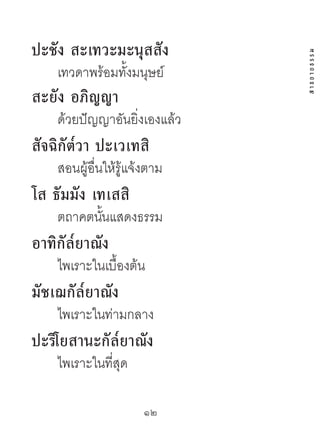 ปะชัง สะเทวะมะนุสสัง




                              สาธยายธรรม
    เทวดาพร้อมทั้งมนุษย์
สะยัง อภิญญำ
    ด้วยปัญญาอันยิ่งเองแล้ว
สัจฉิกัต๎วำ ปะเวเทสิ
    สอนผู้อื่นให้รู้แจ้งตาม
โส ธัมมัง เทเสสิ
    ตถาคตนันแสดงธรรม
           ้
อำทิกัล๎ยำณัง
    ไพเราะในเบื้องต้น
มัชเฌกัล๎ยำณัง
    ไพเราะในท่ามกลาง
ปะริโยสำนะกัล๎ยำณัง
    ไพเราะในที่สุด

                      12	
 