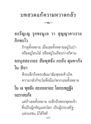 บทสวดแก้ ค วำมหวำดกลั ว
                   k
อะรั ญ เญ รุ ก ขะมู เ ล วำ สุ ญ ญำคำเรวะ
ภิกขะโว
    ภิกษุทั้งหลาย เมื่อเธอทั้งหลายอยู่ในป่า
    หรืออยู่โคนไม้ หรืออยู่ในเรือนว่างก็ตาม
อะนุสสะเรถะ สัมพุทธัง ภะยัง ตุมหำกัง
โน สิยำ
    พึงระลึกถึงพระสัมมาสัมพุทธเจ้าเถิด
    ความกลัวก็จะไม่พึงมีแก่พวกเธอทั้งหลาย
โน เจ พุทธัง สะเรยยำถะ โลกะเชฏฐัง
นะรำสะภัง
    แต่ถ้าเธอทั้งหลาย ระลึกถึงพระพุทธเจ้า
    ซึ่งเป็นผู้เจริญแห่งโลก เป็นผู้ประเสริฐ
    แห่งนรชน มิได้ไซร้
                     19	
 