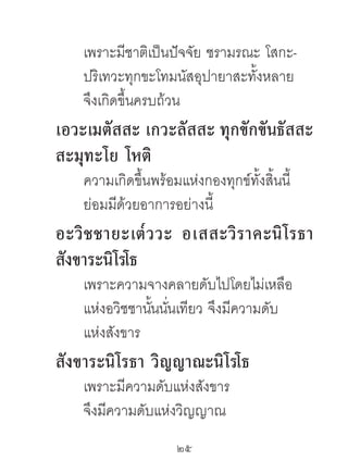 เพราะมีชาติเป็นปัจจัย ชรามรณะ โสกะ-
    ปริเทวะทุกขะโทมนัสอุปายาสะทั้งหลาย
    จึงเกิดขึ้นครบถ้วน
เอวะเมตัสสะ เกวะลัสสะ ทุกขักขันธัสสะ
สะมุทะโย โหติ
    ความเกิดขึ้นพร้อมแห่งกองทุกข์ทั้งสิ้นนี้
    ย่อมมีด้วยอาการอย่างนี้
อะวิ ช ชำยะเต๎ ว วะ อเสสะวิ ร ำคะนิ โ รธำ
สังขำระนิโรโธ
    เพราะความจางคลายดับไปโดยไม่เหลือ
    แห่งอวิชชานันนันเทียว จึงมีความดับ
                ้ ่
    แห่งสังขาร
สังขำระนิโรธำ วิญญำณะนิโรโธ
    เพราะมีความดับแห่งสังขาร
    จึงมีความดับแห่งวิญญาณ
                      25	
 