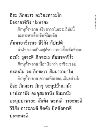 อิธะ ภิกขะเว อะริยะสำวะโก




                                              สาธยายธรรม
มิจฉำอำชีวัง ปะหำยะ
    ภิกษุทั้งหลาย อริยสาวกในธรรมวินัยนี้
    ละการหาเลี้ยงชีพที่ผิดเสีย
สัมมำอำชีเวนะ ชีวิกัง กัปเปติ
    สําเร็จความเป็นอยูดวยการหาเลียงชีพทีชอบ
                     ่ ้         ้      ่
อะยัง วุจจะติ ภิกขะเว สัมมำอำชีโว
    ภิกษุทั้งหลาย นี้เราเรียกว่า อาชีวะชอบ
กะตะโม จะ ภิกขะเว สัมมำวำยำโม
    ภิกษุทั้งหลาย ความเพียรชอบเป็นอย่างไร
อิธะ ภิกขะเว ภิกขุ อะนุปปันนำนัง
ปำปะกำนัง อะกุสะลำนัง ธัมมำนัง
อะนุปปำทำยะ ฉันทัง ชะเนติ วำยะมะติ
วิริยัง อำระภะติ จิตตัง ปัคคัณหำติ
ปะทะหะติ
                     34	
 