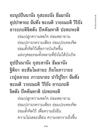 อะนุปปันนำนง กุสะละนง ธัมมำนัง
             ั       ั




                                              สาธยายธรรม
อปปำทำยะ ฉนทัง ชะเนติ วำยะมะติ วิริยัง
 ุ         ั
อำระภะติจิตตัง ปัคคัณหำติ ปะทะหะติ
    ย่อมปลูกความพอใจ ย่อมพยายาม
    ย่อมปรารภความเพียร ย่อมประคองจิต
    ย่อมตั้งจิตไว้เพื่อการบังเกิดขึ้น
    แห่งกุศลธรรมทั้งหลายที่ยังไม่ได้บังเกิด
อุปปันนำนัง กุสะลำนัง ธัมมำนัง
ฐิติยำ อะสัมโมสำยะ ภิยโยภำวำยะ
เวปุลลำยะ ภำวะนำยะ ปำริปูริยำ ฉันทัง
ชะเนติ วำยะมะติ วิริยัง อำระภะติ
จิตตัง ปัคคัณหำติ ปะทะหะติ
    ย่อมปลูกความพอใจ ย่อมพยายาม
    ย่อมปรารภความเพียร ย่อมประคองจิต
    ย่อมตั้งจิตไว้ เพื่อความยั่งยืน
    ความไม่เลอะเลือน ความงอกงามยิ่งขึ้น
                     36	
 