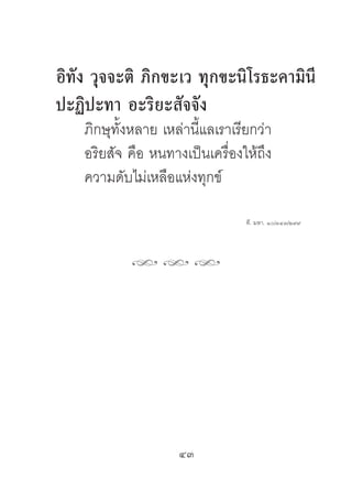 อิทัง วุจจะติ ภิกขะเว ทุกขะนิโรธะคำมินี
ปะฏิปะทำ อะริยะสัจจัง
    ภิกษุทั้งหลาย เหล่านี้แลเราเรียกว่า
    อริยสัจ คือ หนทางเป็นเครื่องให้ถึง
    ความดับไม่เหลือแห่งทุกข์

                                  ที. มหา. ๑๐/๓๔๓/๒๙๙




            hhh




                     43	
 