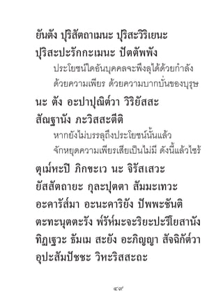 ยันตัง ปุรสตถำเมนะ ปุรสะวิรเยนะ
          ิ ั         ิ ิ
ปุริสะปะรักกะเมนะ ปัตตัพพัง
    ประโยชน์ใดอันบุคคลจะพึงลุได้ด้วยกําลัง
    ด้วยความเพียร ด้วยความบากบั่นของบุรุษ
                ๎
นะ ตัง อะปำปุณิตวำ วิริยัสสะ
สัณฐำนัง ภะวิสสะตีติ
    หากยังไม่บรรลุถึงประโยชน์นนแล้ว
                               ั้
    จักหยุดความเพียรเสียเป็นไม่มี ดังนี้แล้วไซร้
ตุเม๎หะปิ ภิกขะเว นะ จิรัสเสวะ
ยัสสัตถำยะ กุละปุตตำ สัมมะเทวะ
อะคำรัส๎มำ อะนะคำริยัง ปัพพะชันติ
ตะทะนุตตะรัง พ๎รัห๎มะจะริยะปะริโยสำนัง
ทิฏเฐวะ ธัมเม สะยัง อะภิญญำ สัจฉิกัต๎วำ
อุปะสัมปัชชะ วิหะริสสะถะ
                     49	
 