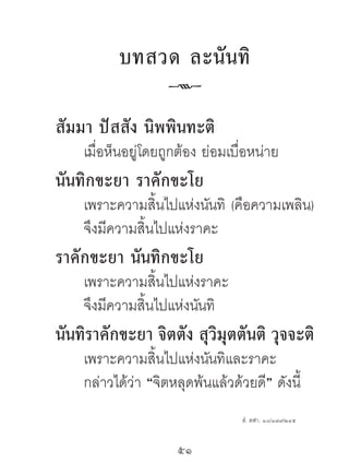 บทสวด ละนั น ทิ
                   k
สัมมำ ปัสสัง นิพพินทะติ
    เมื่อห็นอยู่โดยถูกต้อง ย่อมเบื่อหน่าย
นันทิกขะยำ รำคักขะโย
    เพราะความสิ้นไปแห่งนันทิ (คือความเพลิน)
    จึงมีความสิ้นไปแห่งราคะ
รำคักขะยำ นันทิกขะโย
    เพราะความสิ้นไปแห่งราคะ
    จึงมีความสิ้นไปแห่งนันทิ
นันทิรำคักขะยำ จิตตัง สุวิมุตตันติ วุจจะติ
    เพราะความสิ้นไปแห่งนันทิและราคะ
    กล่าวได้ว่า “จิตหลุดพ้นแล้วด้วยดี” ดังนี้
                                  สํ. สฬา. ๑๘/๑๗๙/๒๔๕


                     51	
 