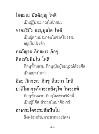 โภชะเน มัตตัญญู โหติ
    เป็นผู้รู้ประมาณในโภชนะ
ชำคะริยัง อะนุยุตโต โหติ
    เป็นผู้ตามประกอบในชาคริยธรรม
    อยู่เป็นประจํา
กะถัญจะ ภิกขะเว ภิกขุ
สีละสัมปันโน โหติ
    ภิกษุทั้งหลาย ภิกษุเป็นผู้สมบูรณ์ด้วยศีล
    เป็นอย่างไรเล่า
อิธะ ภิกขะเว ภิกขุ สีละวำ โหติ
ปำติโมกขะสังวะระสังวุโต วิหะระติ
    ภิกษุทั้งหลาย ภิกษุในธรรมวินัยนี้
    เป็นผู้มีศีล สํารวมในปาติโมกข์
อำจำระโคจะระสัมปันโน
    ถึงพร้อมด้วยมารยาทและโคจร
                     53	
 