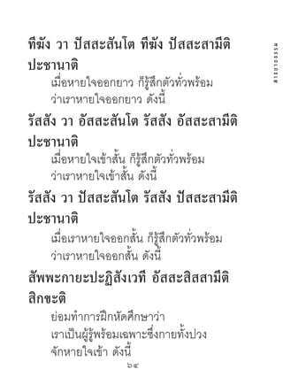 ทีฆัง วำ ปัสสะสันโต ทีฆัง ปัสสะสำมีติ




                                                สาธยายธรรม
ปะชำนำติ
    เมื่อหายใจออกยาว ก็รู้สึกตัวทั่วพร้อม
    ว่าเราหายใจออกยาว ดังนี้
รัสสัง วำ อัสสะสันโต รัสสัง อัสสะสำมีติ
ปะชำนำติ
    เมื่อหายใจเข้าสั้น ก็รู้สึกตัวทั่วพร้อม
    ว่าเราหายใจเข้าสั้น ดังนี้
รัสสัง วำ ปัสสะสันโต รัสสัง ปัสสะสำมีติ
ปะชำนำติ
    เมื่อเราหายใจออกสั้น ก็รู้สึกตัวทั่วพร้อม
    ว่าเราหายใจออกสั้น ดังนี้
สัพพะกำยะปะฏิสังเวที อัสสะสิสสำมีติ
สิกขะติ
    ย่อมทําการฝึกหัดศึกษาว่า
    เราเป็นผู้รู้พร้อมเฉพาะซึ่งกายทั้งปวง
    จักหายใจเข้า ดังนี้
                       64	
 