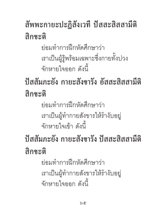 สัพพะกำยะปะฏิสังเวที ปัสสะสิสสำมีติ
สิกขะติ
     ย่อมทําการฝึกหัดศึกษาว่า
     เราเป็นผู้รู้พร้อมเฉพาะซึ่งกายทั้งปวง
     จักหายใจออก ดังนี้
ปัสสัมภะยัง กำยะสังขำรัง อัสสะสิสสำมีติ
สิกขะติ
     ย่อมทําการฝึกหัดศึกษาว่า
     เราเป็นผู้ทํากายสังขารให้รํางับอยู่
     จักหายใจเข้า ดังนี้
ปัสสัมภะยัง กำยะสังขำรัง ปัสสะสิสสำมีติ
สิกขะติ
     ย่อมทําการฝึกหัดศึกษาว่า
     เราเป็นผู้ทํากายสังขารให้รํางับอยู่
     จักหายใจออก ดังนี้

                     65	
 