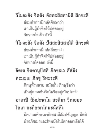 วิโมจะยัง จิตตัง อัสสะสิสสำมีติ สิกขะติ
    ย่อมทําการฝึกหัดศึกษาว่า
    เราเป็นผู้ทําจิตให้ปล่อยอยู่
    จักหายใจเข้า ดังนี้
วิโมจะยัง จิตตัง ปัสสะสิสสำมีติ สิกขะติ
    ย่อมทําการฝึกหัดศึกษาว่า
    เราเป็นผู้ทําจิตให้ปล่อยอยู่
    จักหายใจออก ดังนี้
จิตเต จิตตำนุปัสสี ภิกขะเว ตัสมิง
สะมะเย ภิกขุ วิหะระติ
    ภิกษุทั้งหลาย สมัยนัน ภิกษุชื่อว่า
                        ้
    เป็นผู้ตามเห็นจิตในจิตอยู่เป็นประจํา
อำตำปี สัมปะชำโน สะติมำ วิเนยยะ
โลเก อะภิชฌำโทมะนัสสัง
    มีความเพียรเผากิเลส มีสัมปชัญญะ มีสติ
    นําอภิชฌาและโทมนัสในโลกออกเสียได้
                      73	
 