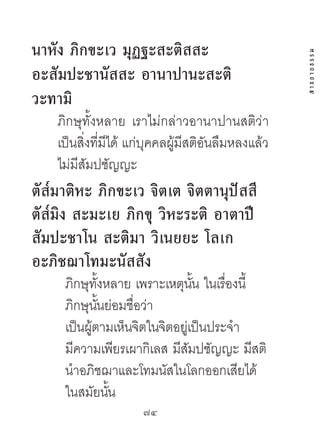 นำหัง ภิกขะเว มุฏฐะสะติสสะ




                                                     สาธยายธรรม
อะสัมปะชำนัสสะ อำนำปำนะสะติ
วะทำมิ
    ภิกษุทั้งหลาย เราไม่กล่าวอานาปานสติว่า
    เป็นสิ่งที่มีได้ แก่บุคคลผู้มีสติอันลืมหลงแล้ว
    ไม่มีสัมปชัญญะ
ตัส๎มำติหะ ภิกขะเว จิตเต จิตตำนุปัสสี
ตัส๎มิง สะมะเย ภิกขุ วิหะระติ อำตำปี
สัมปะชำโน สะติมำ วิเนยยะ โลเก
อะภิชฌำโทมะนัสสัง
     ภิกษุทั้งหลาย เพราะเหตุนน ในเรื่องนี้
                                ั้
     ภิกษุนนย่อมชื่อว่า
             ั้
     เป็นผู้ตามเห็นจิตในจิตอยู่เป็นประจํา
     มีความเพียรเผากิเลส มีสัมปชัญญะ มีสติ
     นําอภิชฌาและโทมนัสในโลกออกเสียได้
     ในสมัยนัน  ้
                      74	
 