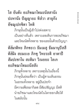 โส ยันตัง อะภิชฌำโทมะนัสสำนัง




                                              สาธยายธรรม
ปะหำนัง ปัญญำยะ ทิส๎วำ สำธุกัง
อัชฌุเปกขิตำ โหติ
    ภิกษุนนเป็นผู้เข้าไปเพ่งเฉพาะ
          ั้
    เป็นอย่างดีแล้ว เพราะเธอเห็นการละอภิชฌา
    และโทมนัสทังหลาย ของเธอนันด้วยปัญญา
                ้                 ้
    ๎
ตัสมำติหะ ภิกขะเว ธัมเมสุ ธัมมำนุปัสสี
   ๎ ิ
ตัสมง สะมะเย ภิกขุ วิหะระติ อำตำปี
สัมปะชำโน สะติมำ วิเนยยะ โลเก
อะภิชฌำโทมะนัสสัง
    ภิกษุทั้งหลาย เพราะเหตุนนในเรื่องนี้
                               ั้
    ภิกษุนนย่อมชื่อว่า เป็นผู้ตามเห็นธรรม
           ั้
    ในธรรมทั้งหลาย อยเู่ ป็นประจํา
    มีความเพียรเผากิเลส มีสมปชัญญะ มีสติ
                            ั
    นําอภิชฌาและโทมนัสในโลกออกเสียได้
    ในสมัยนัน ้
                    78	
 