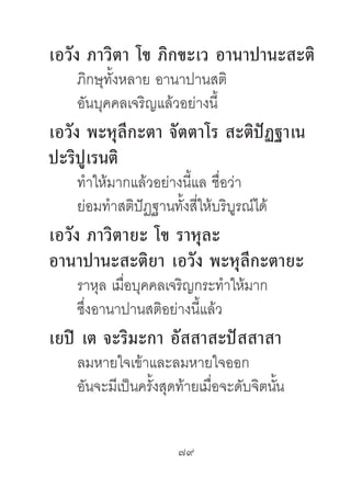 เอวัง ภำวิตำ โข ภิกขะเว อำนำปำนะสะติ
   ภิกษุทั้งหลาย อานาปานสติ
   อันบุคคลเจริญแล้วอย่างนี้
เอวัง พะหุลีกะตำ จัตตำโร สะติปัฏฐำเน
ปะริปูเรนติ
   ทําให้มากแล้วอย่างนี้แล ชื่อว่า
   ย่อมทําสติปัฏฐานทั้งสี่ให้บริบูรณ์ได้
เอวัง ภำวิตำยะ โข รำหุละ
อำนำปำนะสะติยำ เอวัง พะหุลีกะตำยะ
   ราหุล เมื่อบุคคลเจริญกระทําให้มาก
   ซึ่งอานาปานสติอย่างนี้แล้ว
เยปิ เต จะริมะกำ อัสสำสะปัสสำสำ
   ลมหายใจเข้าและลมหายใจออก
   อันจะมีเป็นครั้งสุดท้ายเมื่อจะดับจิตนัน
                                         ้


                      79	
 