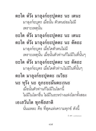 ตะโต ต๎วง มำลุงก๎ยะปุตตะ นะ เตนะ
        ั
    มาลุงก๎ยบุตร เมื่อนัน ตัวตนย่อมไม่มี
                        ้
    เพราะเหตุนนั้
ยะโต ต๎วง มำลุงก๎ยะปุตตะ นะ เตนะ
        ั
ตะโต ต๎วง มำลุงก๎ยะปุตตะ นะ ตัตถะ
          ั
    มาลุงก๎ยบุตร เมื่อใดตัวตนไม่มี
    เพราะเหตุนน เมื่อนันตัวท่านก็ไม่มีในที่นนๆ
               ั้       ้                   ั้
ยะโต ต๎วง มำลุงก๎ยะปุตตะ นะ ตัตถะ
        ั
    มาลุงก๎ยบุตร เมื่อใดตัวท่านไม่มีในที่นนๆ
                                          ั้
ตะโต มำลุงก๎ยะปุตตะ เนวิธะ
นะ หุรัง นะ อุภะยะมันตะเรนะ
    เมื่อนันตัวท่านก็ไม่มีในโลกนี้
           ้
    ไม่มในโลกอืน ไม่มในระหว่างแห่งโลกทังสอง
         ี       ่      ี              ้
เอเสวันโต ทุกขัสสำติ
    นันแหละ คือ ที่สุดแห่งความทุกข์ ดังนี้
      ่
                                  สํ. สฬา. ๑๘/๙๑/๑๓๓



                     87	
 