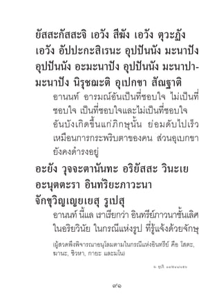 ยัสสะกัสสะจิ เอวัง สีฆัง เอวัง ตุวะฏัง
เอวัง อัปปะกะสิเรนะ อุปปันนัง มะนำปัง
อุปปันนัง อะมะนำปัง อุปปันนัง มะนำปำ-
มะนำปัง นิรุชฌะติ อุเปกขำ สัณฐำติ
    อานนท์ อารมณ์อันเป็นที่ชอบใจ ไม่เป็นที่
    ชอบใจ เป็นที่ชอบใจและไม่เป็นที่ชอบใจ
    อั น บั ง เกิ ด ขึ้ น แก่ ภิ ก ษุ นั้ น ย่ อ มดั บ ไปเร็ ว
    เหมือนการกระพริบตาของคน ส่วนอุเบกขา
    ยังคงดํารงอยู่
อะยัง วุจจะตำนันทะ อริยัสสะ วินะเย
อะนุตตะรำ อินทริยะภำวะนำ
จักขุวิญเญยเยสุ รูเปสุ
    อานนท์ นีแล เราเรียกว่า อินทรียภาวนาชันเลิศ
             ้                     ์        ้
    ในอริยวินัย ในกรณีแห่งรูป ที่รู้แจ้งด้วยจักษุ
    (ผู้สวดพึงพิจารณาอนุโลมตามในกรณีแห่งอินทรีย์ คือ โสตะ,
    ฆานะ, ชิวหา, กายะ และมโน)
                                            ม. อุปริ. ๑๔/๕๔๑/๘๕๖


                           91	
 