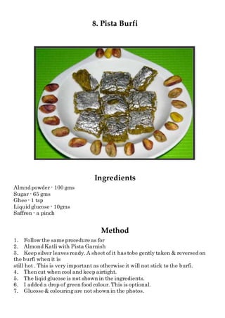8. Pista Burfi
Ingredients
Almnd powder- 100 gms
Sugar - 65 gms
Ghee - 1 tsp
Liquid glucose - 10gms
Saffron - a pinch
Method
1. Follow the same procedure as for
2. Almond Katli with Pista Garnish
3. Keep silver leaves ready. A sheet of it has tobe gently taken & reversed on
the burfi when it is
still hot . This is very important as otherwise it will not stick to the burfi.
4. Then cut when cool and keep airtight.
5. The liqid glucose is not shown in the ingredients.
6. I added a drop of green food colour. This is optional.
7. Glucose & colouringare not shown in the photos.
 