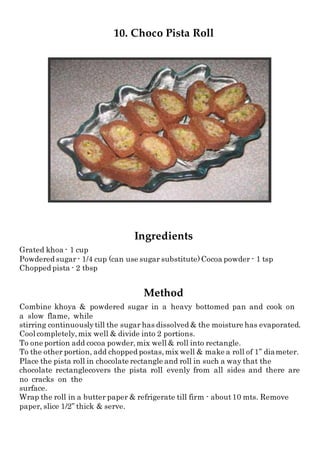 10. Choco Pista Roll
Ingredients
Grated khoa - 1 cup
Powdered sugar - 1/4 cup (can use sugar substitute)Cocoa powder - 1 tsp
Chopped pista - 2 tbsp
Method
Combine khoya & powdered sugar in a heavy bottomed pan and cook on
a slow flame, while
stirring continuouslytill the sugar has dissolved & the moisture has evaporated.
Cool completely,mix well & divide into 2 portions.
To one portion add cocoa powder,mix well & roll into rectangle.
To the other portion, add chopped postas,mix well & make a roll of 1” diameter.
Place the pista roll in chocolate rectangle and roll in such a way that the
chocolate rectanglecovers the pista roll evenly from all sides and there are
no cracks on the
surface.
Wrap the roll in a butter paper & refrigerate till firm - about10 mts. Remove
paper, slice 1/2” thick & serve.
 