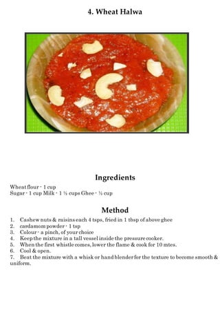 4. Wheat Halwa
Ingredients
Wheatflour - 1 cup
Sugar - 1 cup Milk - 1 ½ cups Ghee - ½ cup
Method
1. Cashew nuts & raisins each 4 tsps, fried in 1 tbsp of above ghee
2. cardamom powder - 1 tsp
3. Colour- a pinch, of your choice
4. Keep the mixture in a tall vessel inside the pressure cooker.
5. When the first whistle comes,lower the flame & cook for 10 mtes.
6. Cool & open.
7. Beat the mixture with a whisk or hand blenderfor the texture to become smooth &
uniform.
 