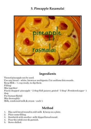 5. Pineapple Rasamalai
Ingredients
Tinned pineapple can be used.
Use any bread – white, brown or multigrain.Cut uniform thin rounds.
Keep Milk – ½ cup ready, to dip them
Filling:
Mix together:
Finelychopped pineapple - 2 tbsp Soft paneer,grated - 3 tbsp Powdered sugar - 1
tbsp
For InstantRabdi:
Mix thoroughly:
Milk, condensed milk & cream - each ½
Method
1. Dip each bread round in cold milk & keep on a plate.
2. Place some filling.
3. Sandwich with another milk-dipped bread round.
4. Pour the rabdi over & garnish.
5. Serve chilled.
 