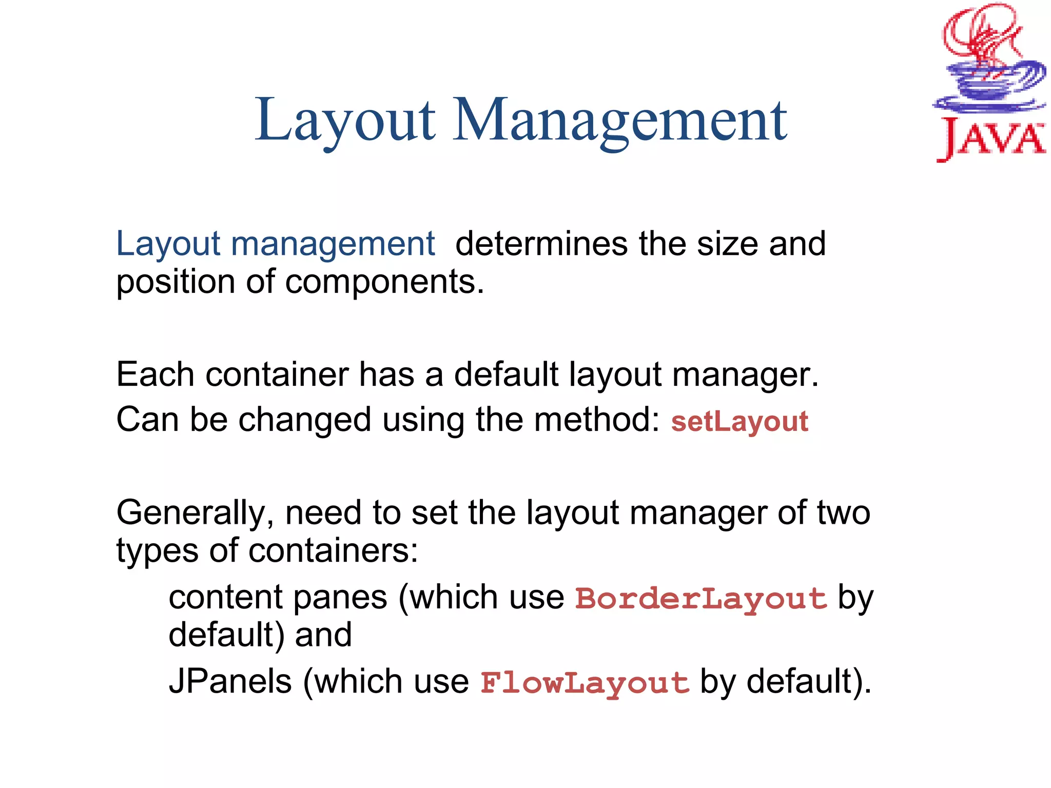 Layout Management
Layout management determines the size and
position of components.
Each container has a default layout manager.
Can be changed using the method: setLayout
Generally, need to set the layout manager of two
types of containers:
content panes (which use BorderLayout by
default) and
JPanels (which use FlowLayout by default).
 