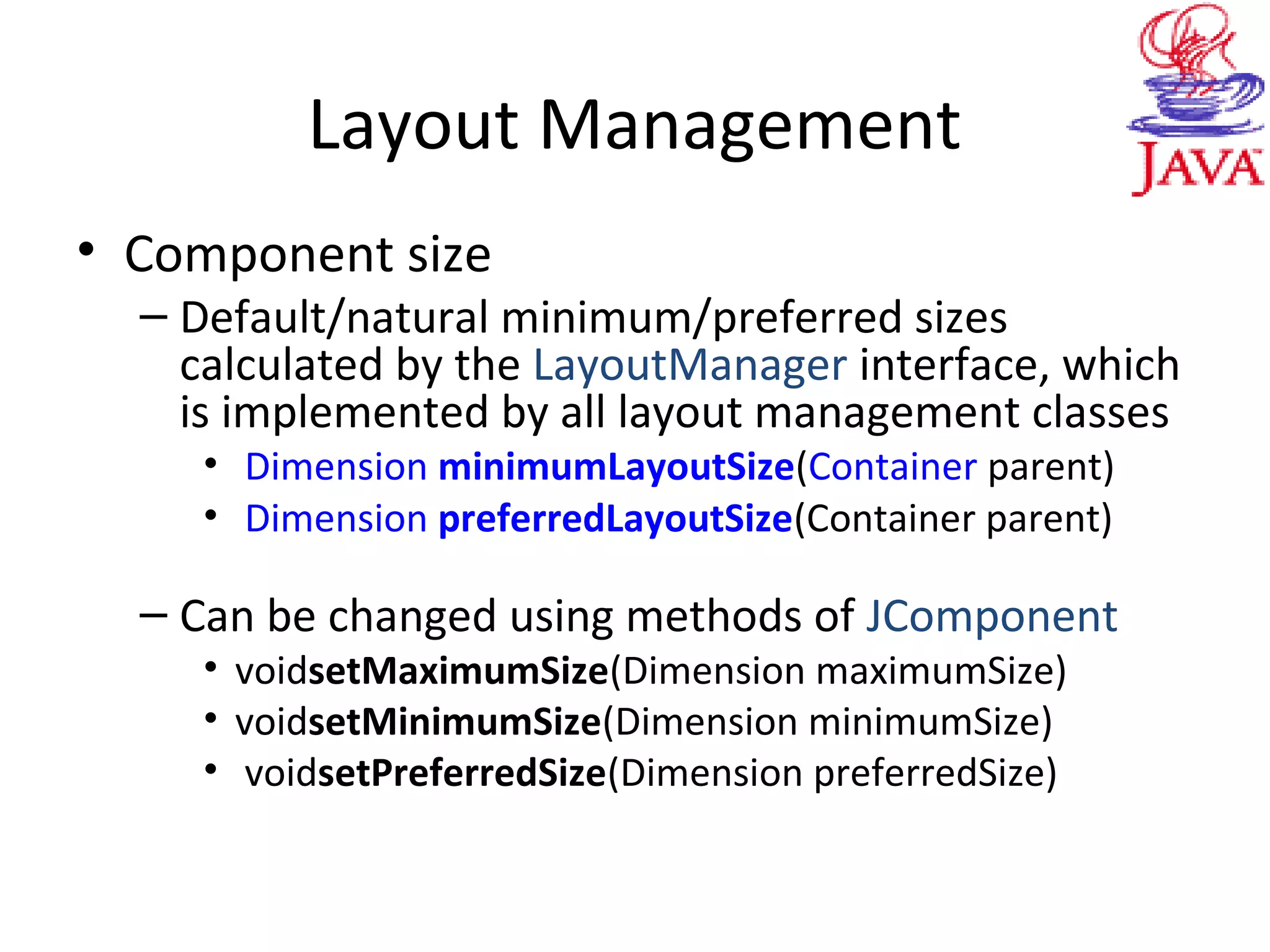Layout Management
• Component size
– Default/natural minimum/preferred sizes
calculated by the LayoutManager interface, which
is implemented by all layout management classes
• Dimension minimumLayoutSize(Container parent)
• Dimension preferredLayoutSize(Container parent)
– Can be changed using methods of JComponent
• voidsetMaximumSize(Dimension maximumSize)
• voidsetMinimumSize(Dimension minimumSize)
• voidsetPreferredSize(Dimension preferredSize)
 