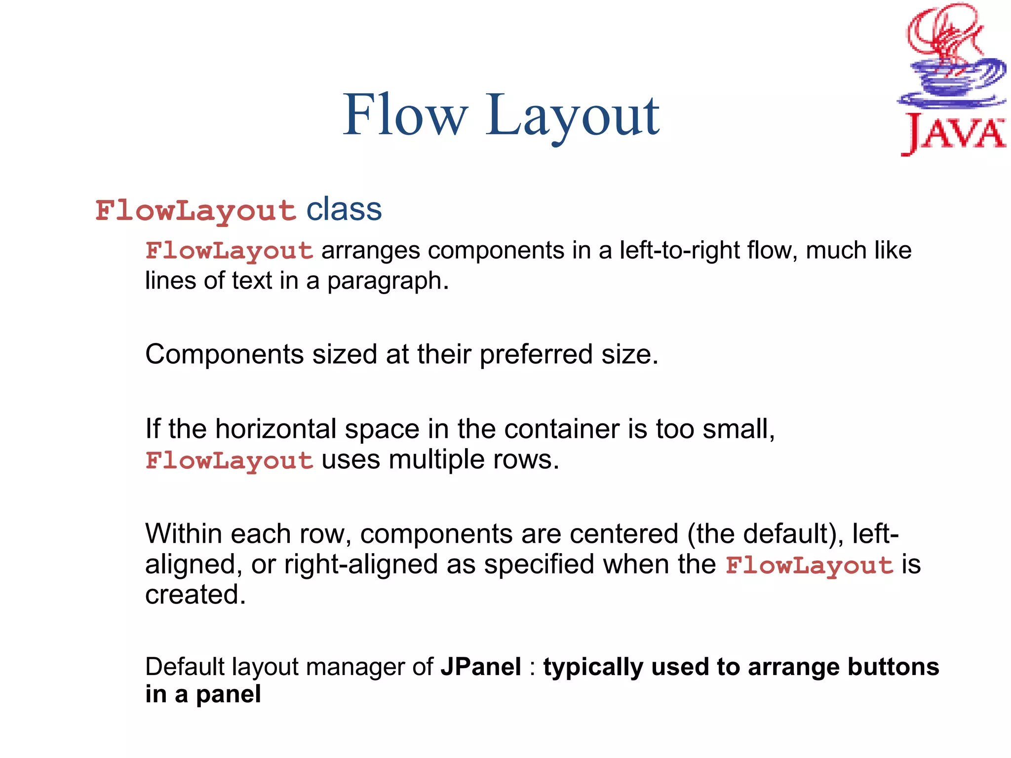 Flow Layout
FlowLayout class
FlowLayout arranges components in a left-to-right flow, much like
lines of text in a paragraph.
Components sized at their preferred size.
If the horizontal space in the container is too small,
FlowLayout uses multiple rows.
Within each row, components are centered (the default), left-
aligned, or right-aligned as specified when the FlowLayout is
created.
Default layout manager of JPanel : typically used to arrange buttons
in a panel
 