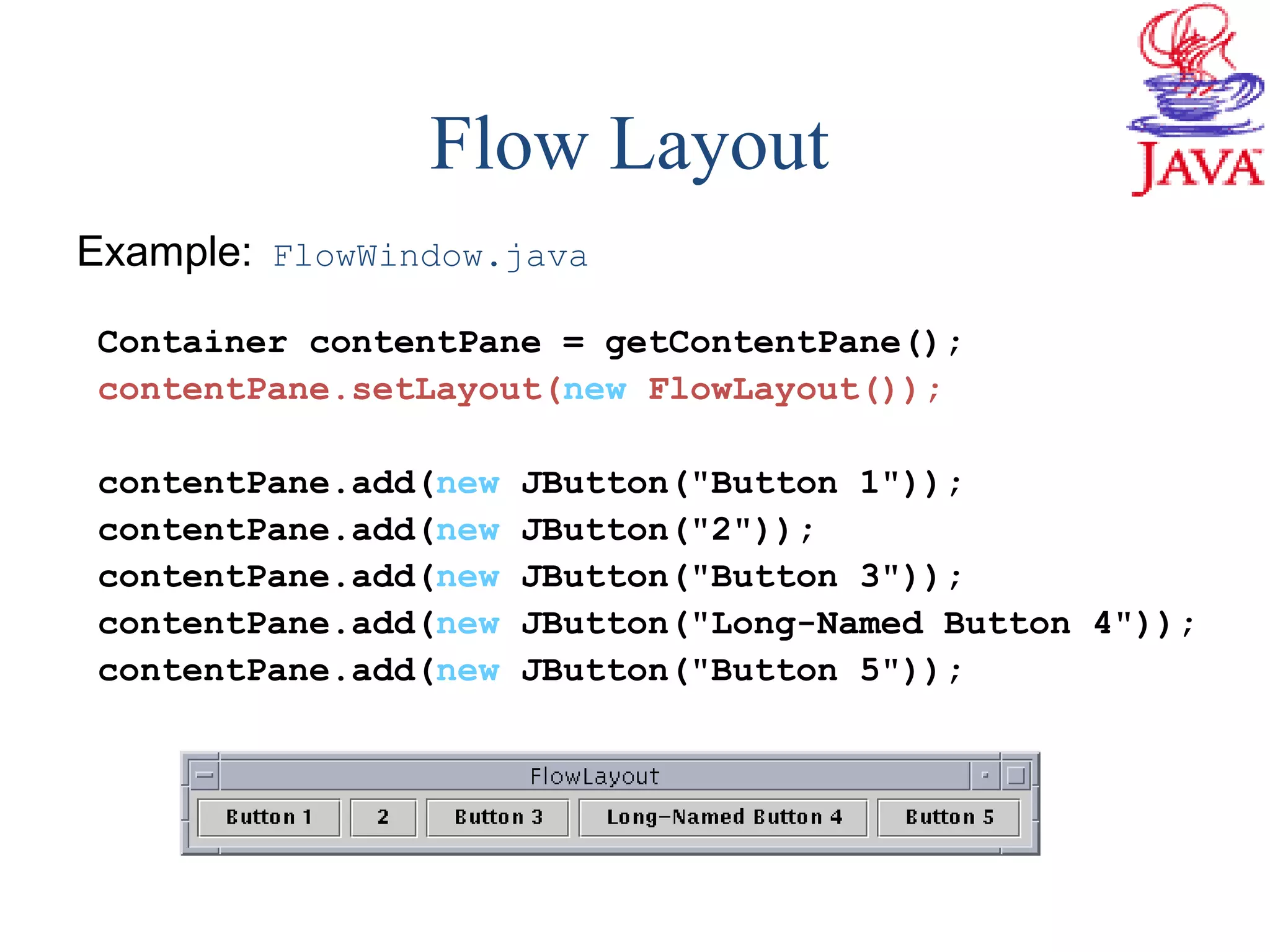 Example: FlowWindow.java
Container contentPane = getContentPane();
contentPane.setLayout(new FlowLayout());
contentPane.add(new JButton("Button 1"));
contentPane.add(new JButton("2"));
contentPane.add(new JButton("Button 3"));
contentPane.add(new JButton("Long-Named Button 4"));
contentPane.add(new JButton("Button 5"));
Flow Layout
 