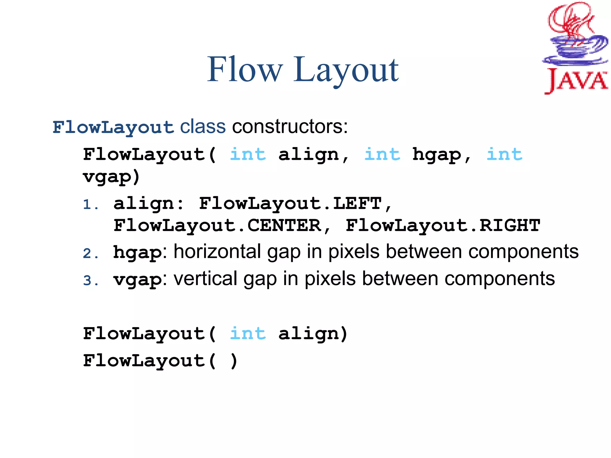 FlowLayout class constructors:
FlowLayout( int align, int hgap, int
vgap)
1. align: FlowLayout.LEFT,
FlowLayout.CENTER, FlowLayout.RIGHT
2. hgap: horizontal gap in pixels between components
3. vgap: vertical gap in pixels between components
FlowLayout( int align)
FlowLayout( )
Flow Layout
 