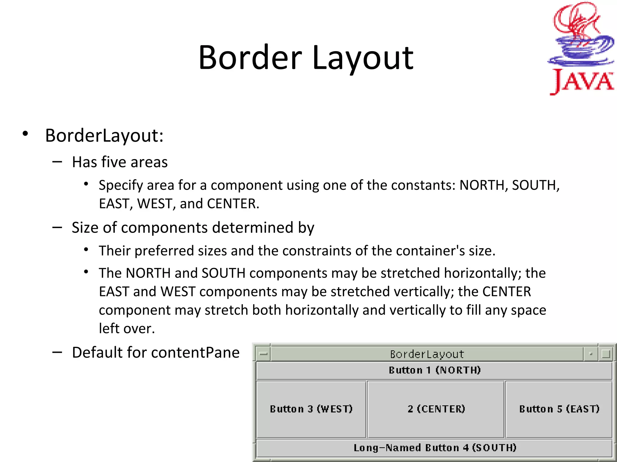 Border Layout
• BorderLayout:
– Has five areas
• Specify area for a component using one of the constants: NORTH, SOUTH,
EAST, WEST, and CENTER.
– Size of components determined by
• Their preferred sizes and the constraints of the container's size.
• The NORTH and SOUTH components may be stretched horizontally; the
EAST and WEST components may be stretched vertically; the CENTER
component may stretch both horizontally and vertically to fill any space
left over.
– Default for contentPane
 