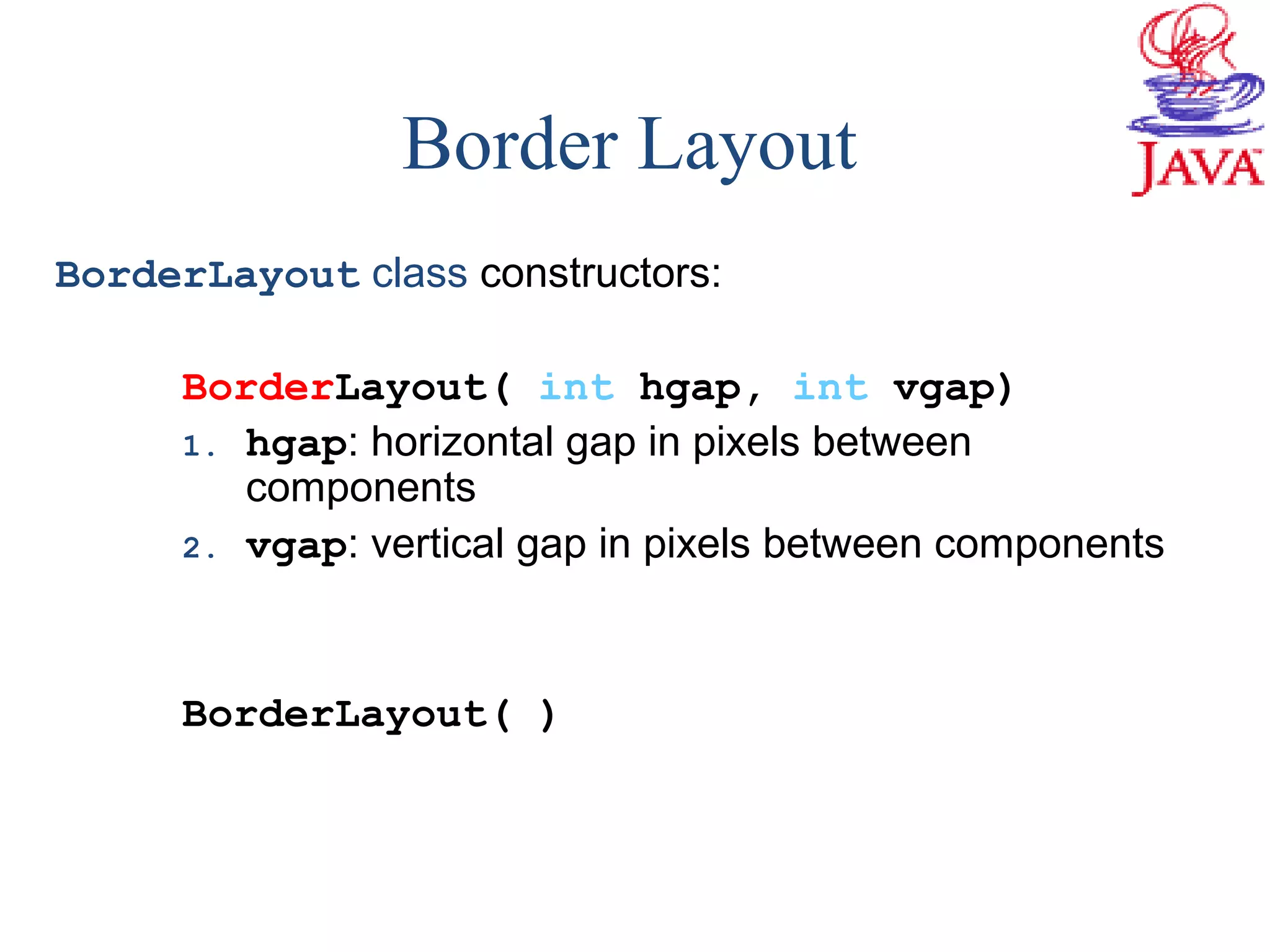 BorderLayout class constructors:
BorderLayout( int hgap, int vgap)
1. hgap: horizontal gap in pixels between
components
2. vgap: vertical gap in pixels between components
BorderLayout( )
Border Layout
 