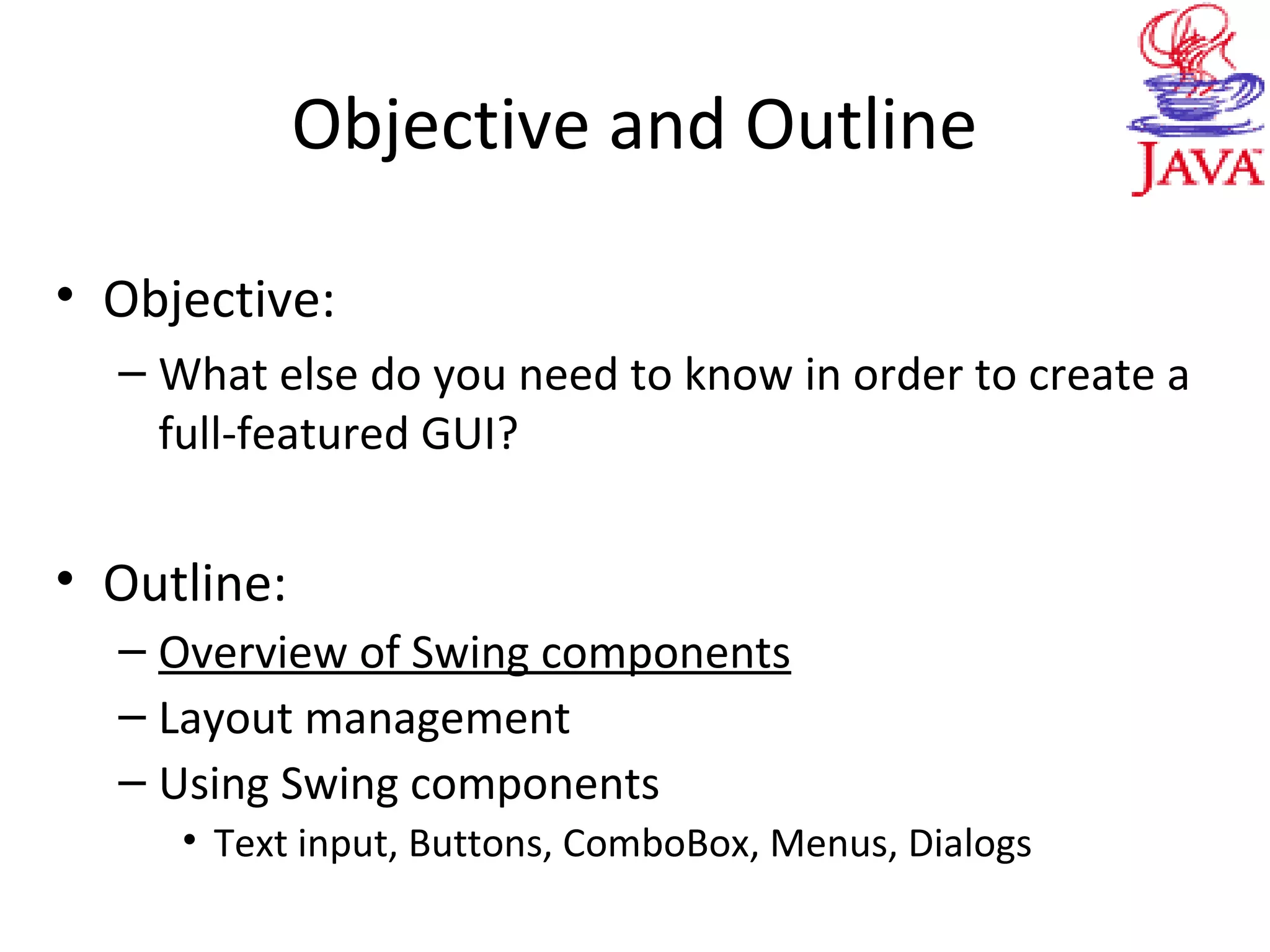 Objective and Outline
• Objective:
– What else do you need to know in order to create a
full-featured GUI?
• Outline:
– Overview of Swing components
– Layout management
– Using Swing components
• Text input, Buttons, ComboBox, Menus, Dialogs
 