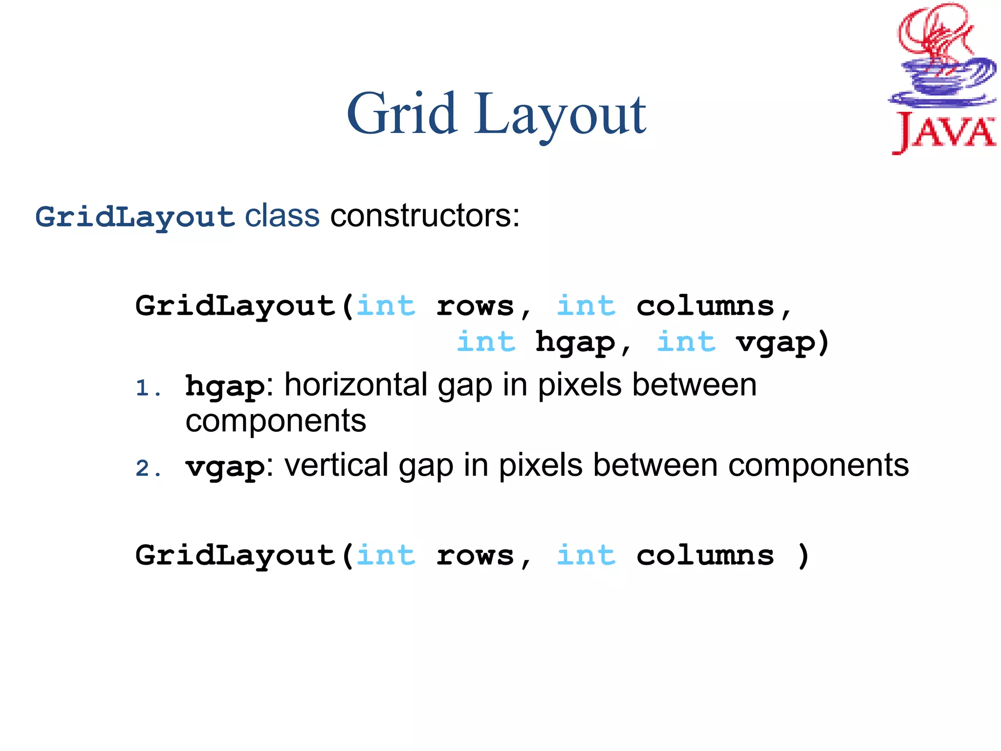 GridLayout class constructors:
GridLayout(int rows, int columns,
int hgap, int vgap)
1. hgap: horizontal gap in pixels between
components
2. vgap: vertical gap in pixels between components
GridLayout(int rows, int columns )
Grid Layout
 