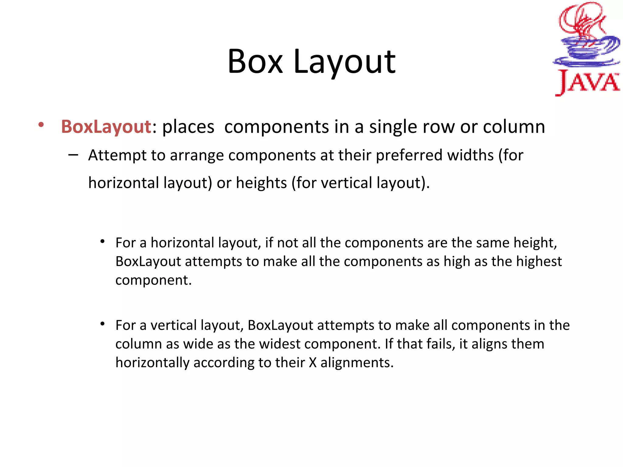 Box Layout
• BoxLayout: places components in a single row or column
– Attempt to arrange components at their preferred widths (for
horizontal layout) or heights (for vertical layout).
• For a horizontal layout, if not all the components are the same height,
BoxLayout attempts to make all the components as high as the highest
component.
• For a vertical layout, BoxLayout attempts to make all components in the
column as wide as the widest component. If that fails, it aligns them
horizontally according to their X alignments.
 