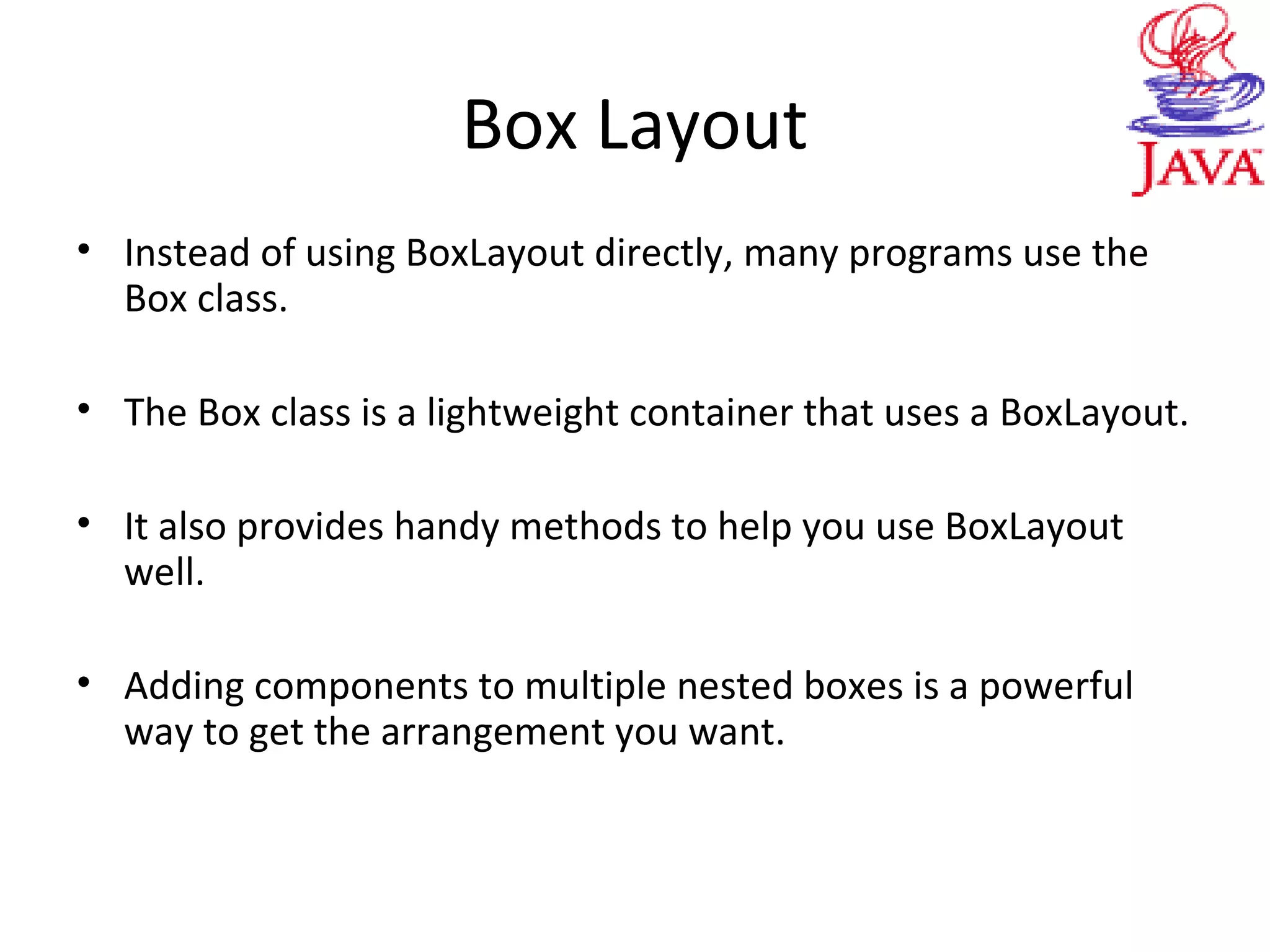 Box Layout
• Instead of using BoxLayout directly, many programs use the
Box class.
• The Box class is a lightweight container that uses a BoxLayout.
• It also provides handy methods to help you use BoxLayout
well.
• Adding components to multiple nested boxes is a powerful
way to get the arrangement you want.
 