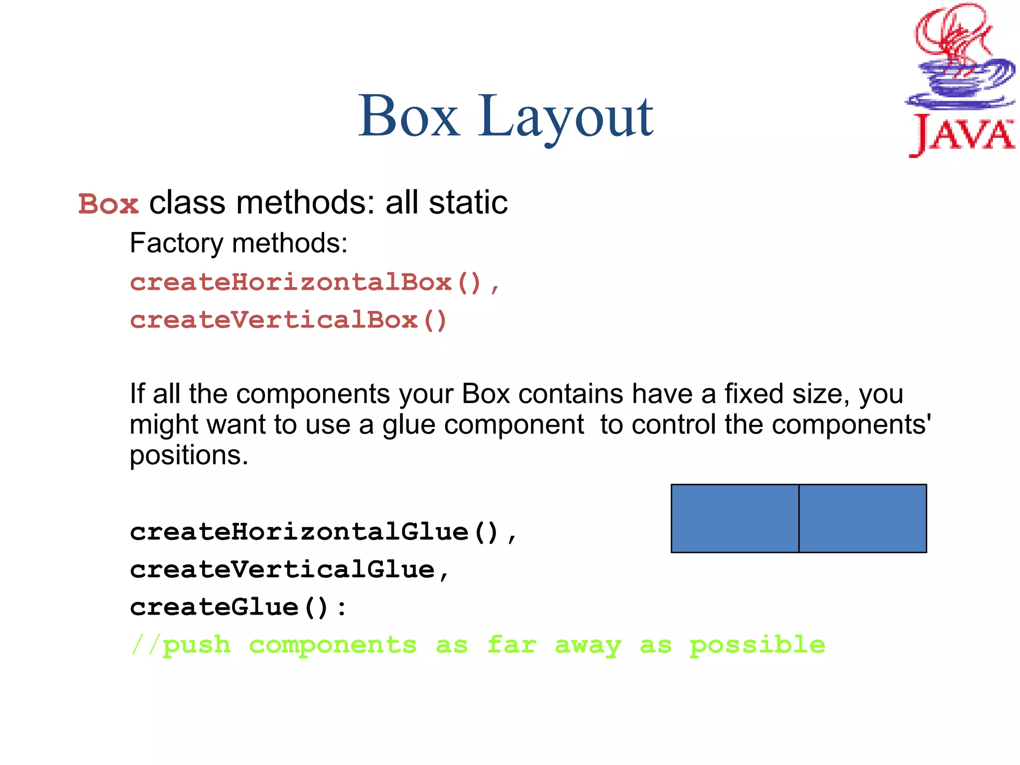 Box class methods: all static
Factory methods:
createHorizontalBox(),
createVerticalBox()
If all the components your Box contains have a fixed size, you
might want to use a glue component to control the components'
positions.
createHorizontalGlue(),
createVerticalGlue,
createGlue():
//push components as far away as possible
Box Layout
 