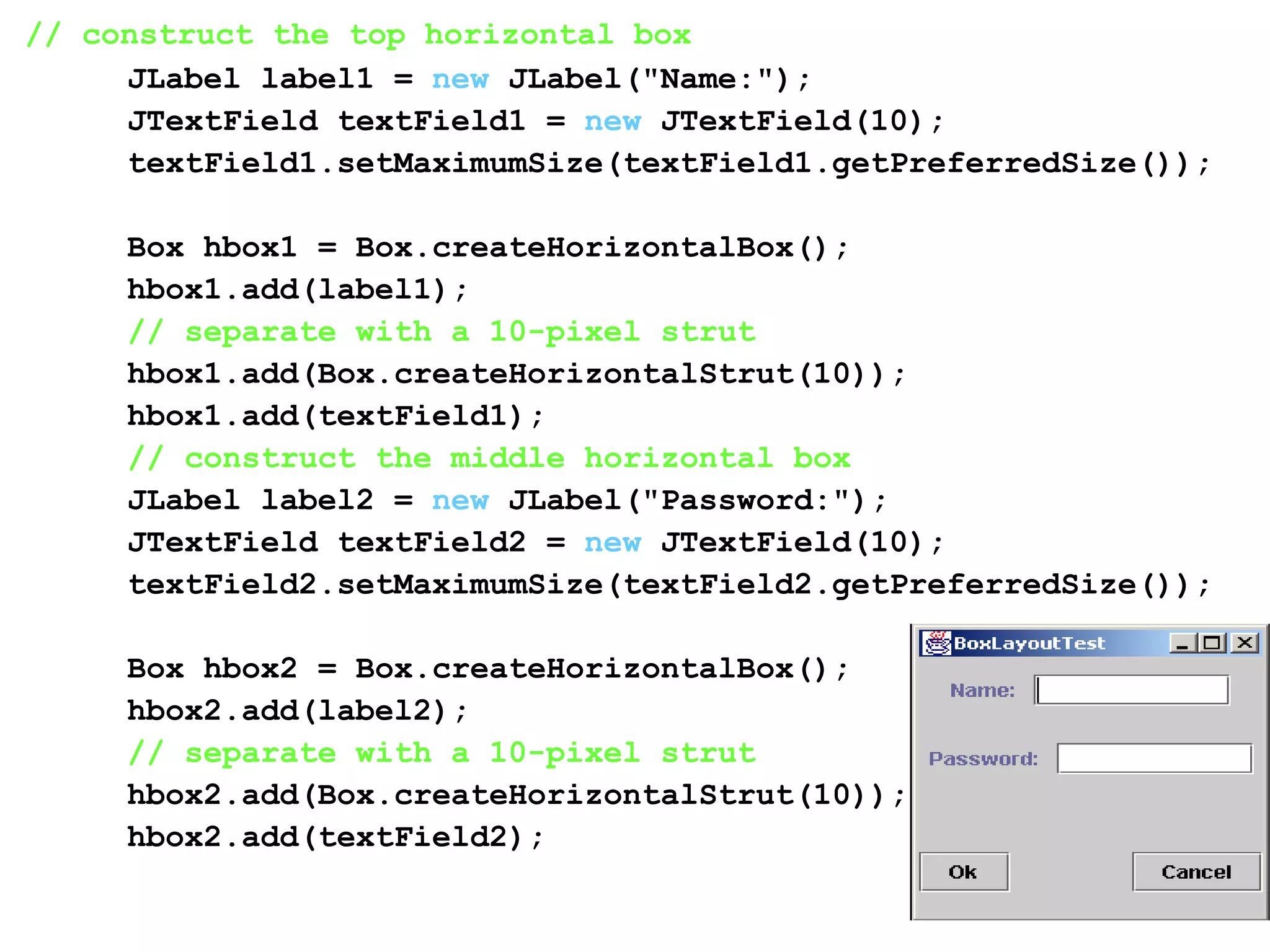 // construct the top horizontal box
JLabel label1 = new JLabel("Name:");
JTextField textField1 = new JTextField(10);
textField1.setMaximumSize(textField1.getPreferredSize());
Box hbox1 = Box.createHorizontalBox();
hbox1.add(label1);
// separate with a 10-pixel strut
hbox1.add(Box.createHorizontalStrut(10));
hbox1.add(textField1);
// construct the middle horizontal box
JLabel label2 = new JLabel("Password:");
JTextField textField2 = new JTextField(10);
textField2.setMaximumSize(textField2.getPreferredSize());
Box hbox2 = Box.createHorizontalBox();
hbox2.add(label2);
// separate with a 10-pixel strut
hbox2.add(Box.createHorizontalStrut(10));
hbox2.add(textField2);
 