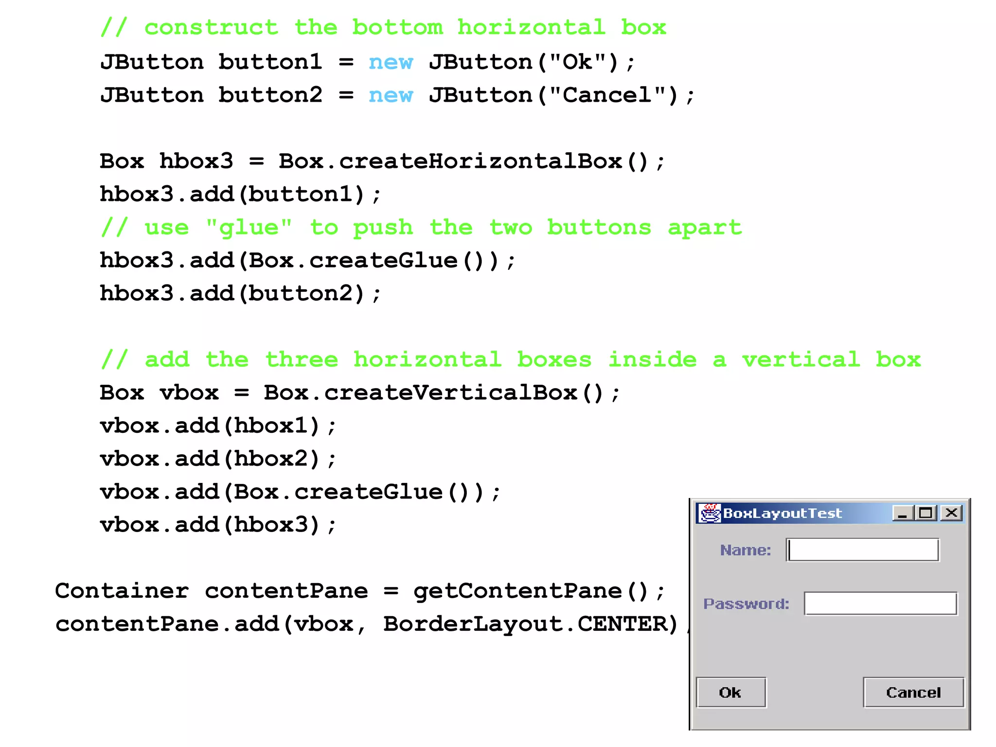 // construct the bottom horizontal box
JButton button1 = new JButton("Ok");
JButton button2 = new JButton("Cancel");
Box hbox3 = Box.createHorizontalBox();
hbox3.add(button1);
// use "glue" to push the two buttons apart
hbox3.add(Box.createGlue());
hbox3.add(button2);
// add the three horizontal boxes inside a vertical box
Box vbox = Box.createVerticalBox();
vbox.add(hbox1);
vbox.add(hbox2);
vbox.add(Box.createGlue());
vbox.add(hbox3);
Container contentPane = getContentPane();
contentPane.add(vbox, BorderLayout.CENTER);
 