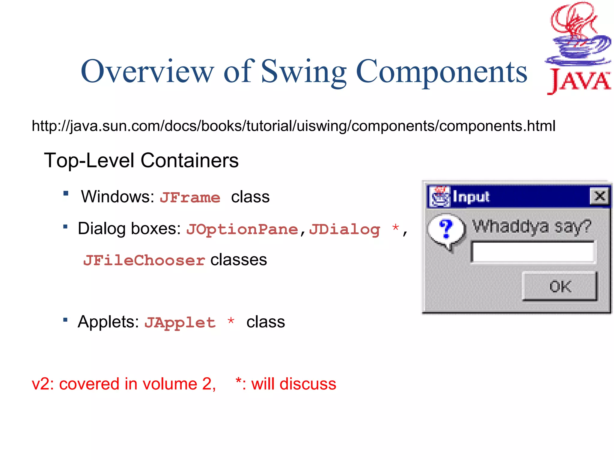 Overview of Swing Components
http://java.sun.com/docs/books/tutorial/uiswing/components/components.html
Top-Level Containers
 Windows: JFrame class
 Dialog boxes: JOptionPane,JDialog *,
JFileChooser classes
 Applets: JApplet * class
v2: covered in volume 2, *: will discuss
 