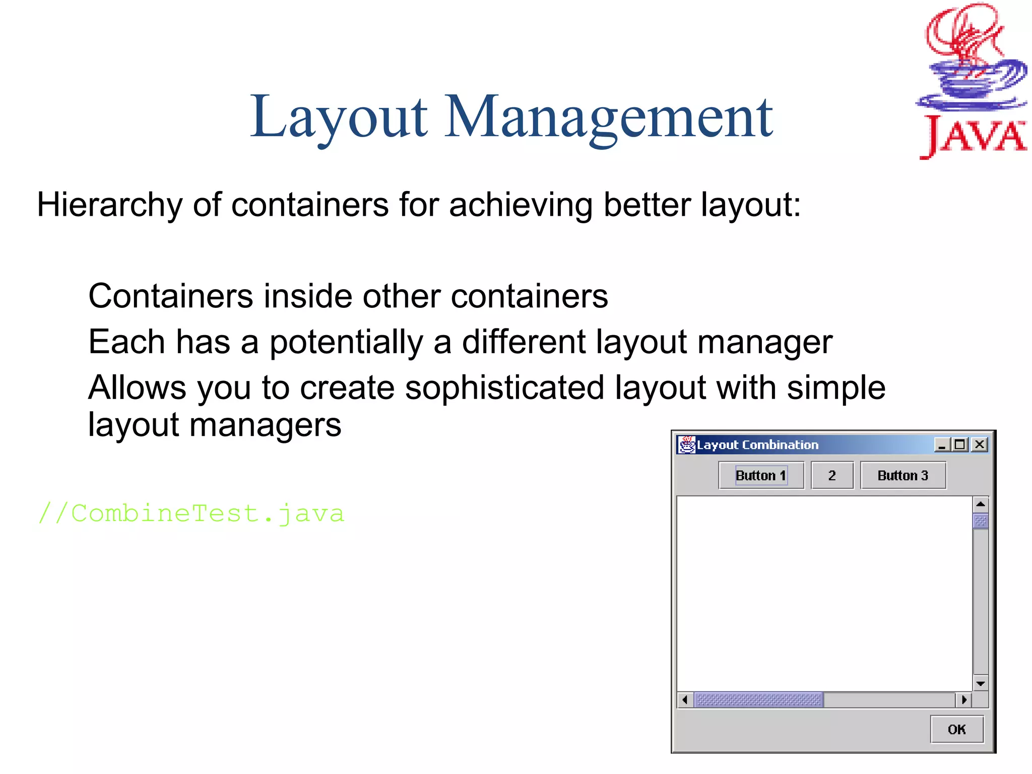 Layout Management
Hierarchy of containers for achieving better layout:
Containers inside other containers
Each has a potentially a different layout manager
Allows you to create sophisticated layout with simple
layout managers
//CombineTest.java
 