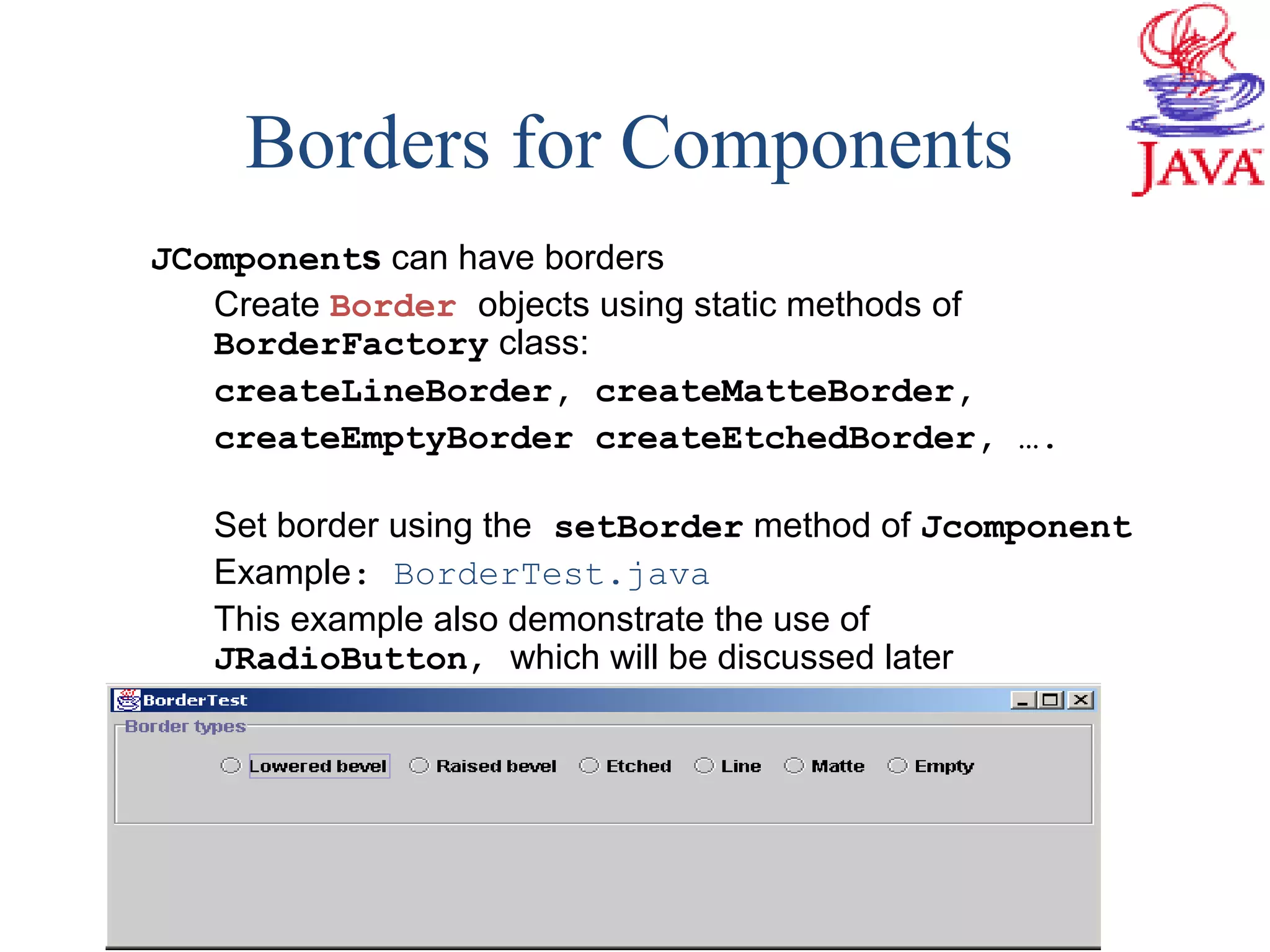 Borders for Components
JComponents can have borders
Create Border objects using static methods of
BorderFactory class:
createLineBorder, createMatteBorder,
createEmptyBorder createEtchedBorder, ….
Set border using the setBorder method of Jcomponent
Example: BorderTest.java
This example also demonstrate the use of
JRadioButton, which will be discussed later
 