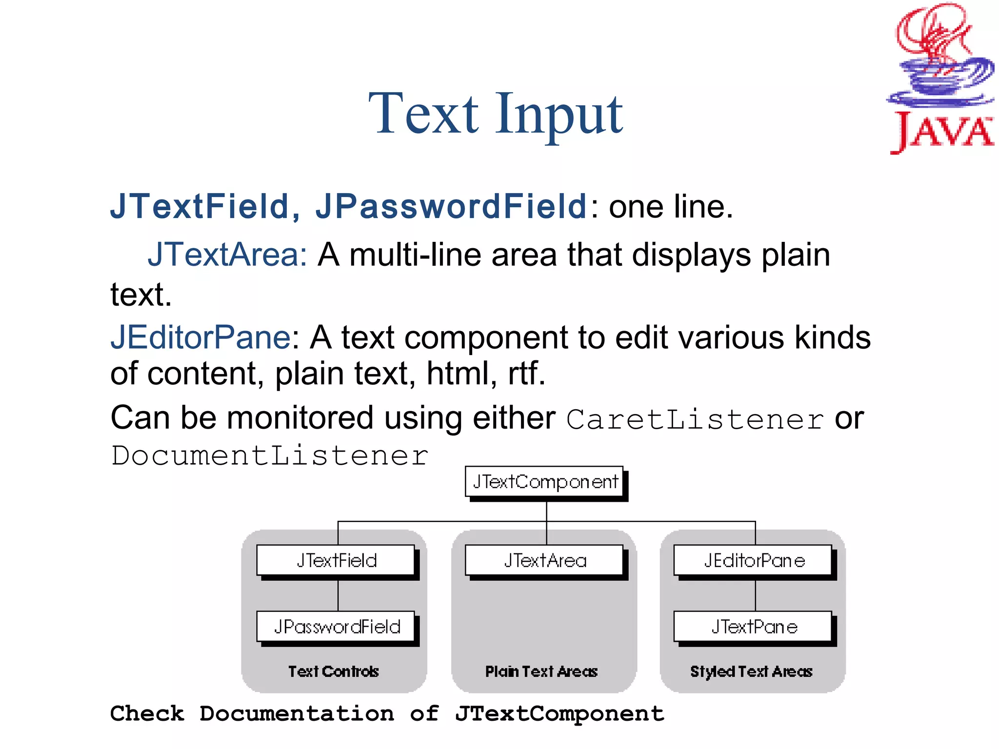 Text Input
JTextField, JPasswordField: one line.
JTextArea: A multi-line area that displays plain
text.
JEditorPane: A text component to edit various kinds
of content, plain text, html, rtf.
Can be monitored using either CaretListener or
DocumentListener
Check Documentation of JTextComponent
 