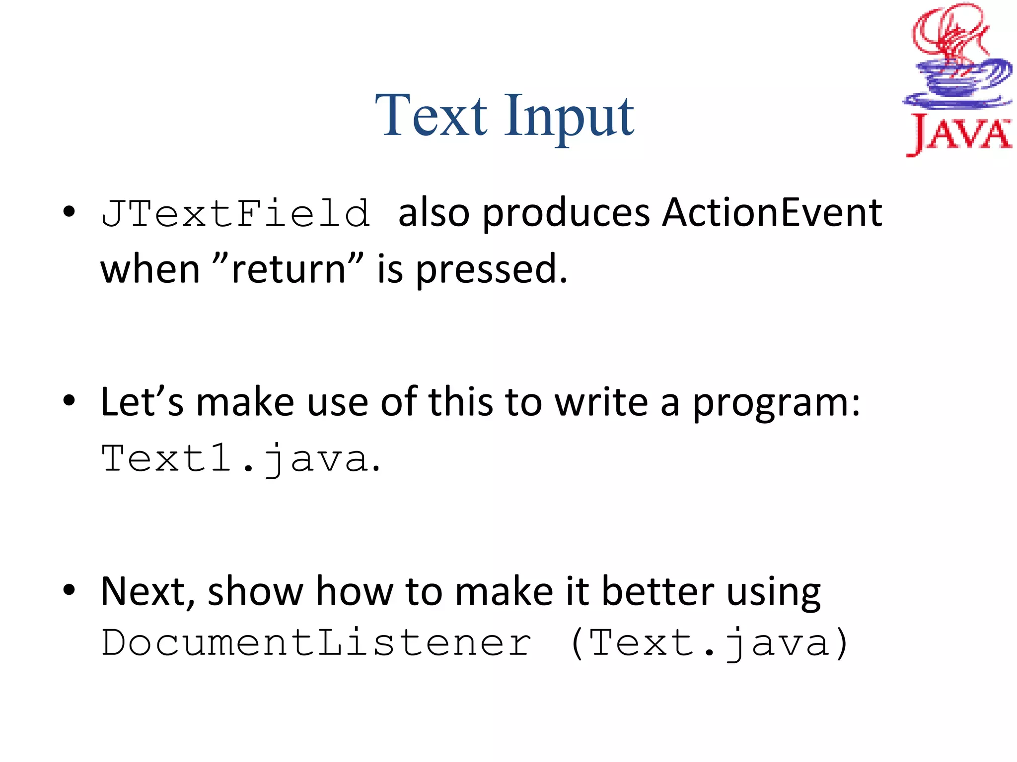 • JTextField also produces ActionEvent
when ”return” is pressed.
• Let’s make use of this to write a program:
Text1.java.
• Next, show how to make it better using
DocumentListener (Text.java)
Text Input
 