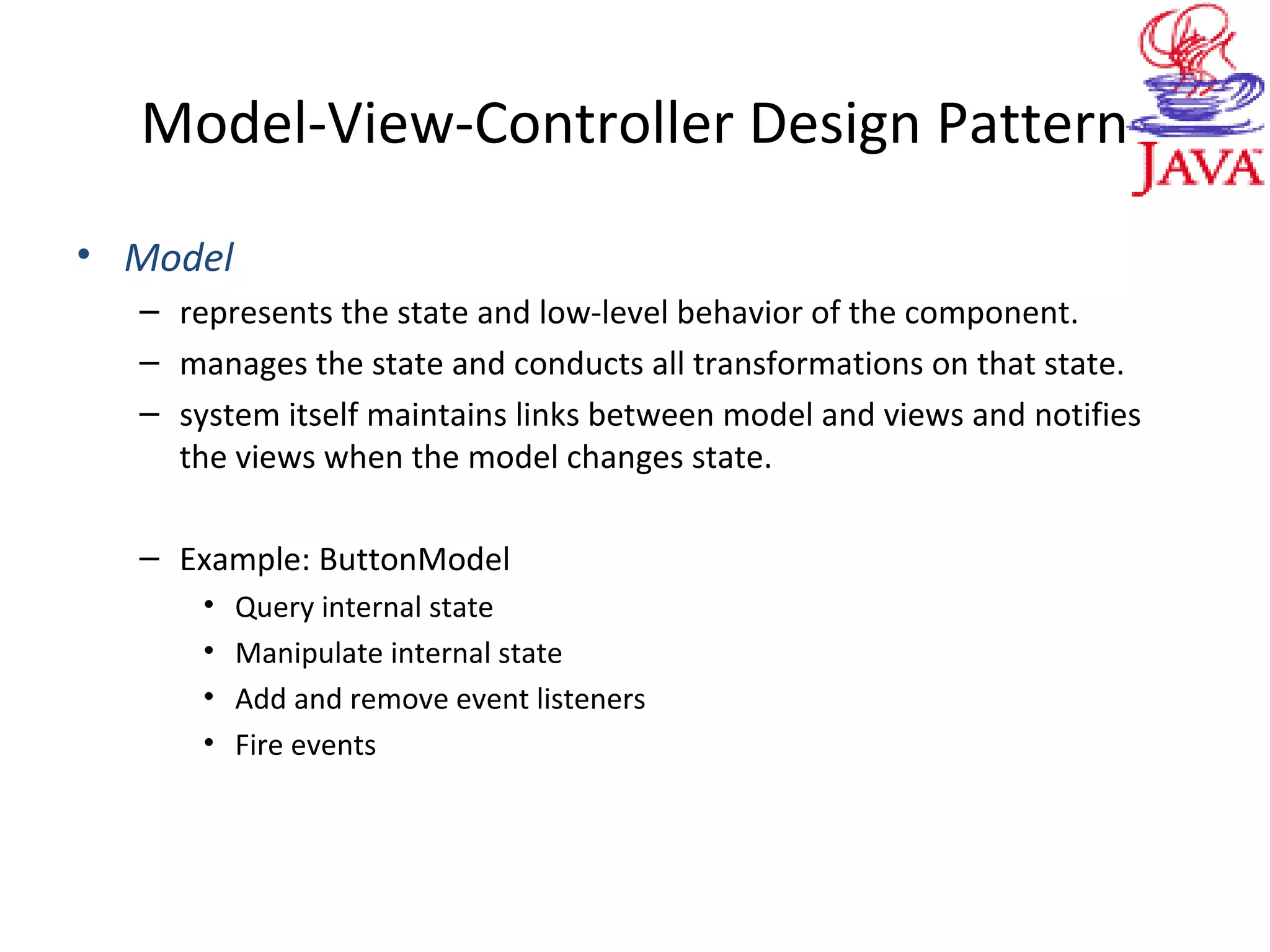 Model-View-Controller Design Pattern
• Model
– represents the state and low-level behavior of the component.
– manages the state and conducts all transformations on that state.
– system itself maintains links between model and views and notifies
the views when the model changes state.
– Example: ButtonModel
• Query internal state
• Manipulate internal state
• Add and remove event listeners
• Fire events
 