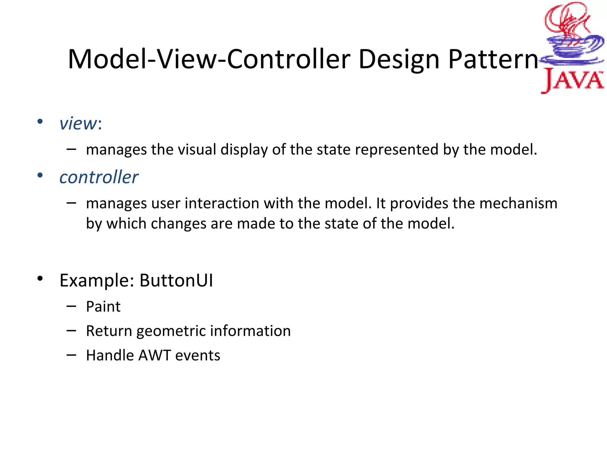 Model-View-Controller Design Pattern
• view:
– manages the visual display of the state represented by the model.
• controller
– manages user interaction with the model. It provides the mechanism
by which changes are made to the state of the model.
• Example: ButtonUI
– Paint
– Return geometric information
– Handle AWT events
 