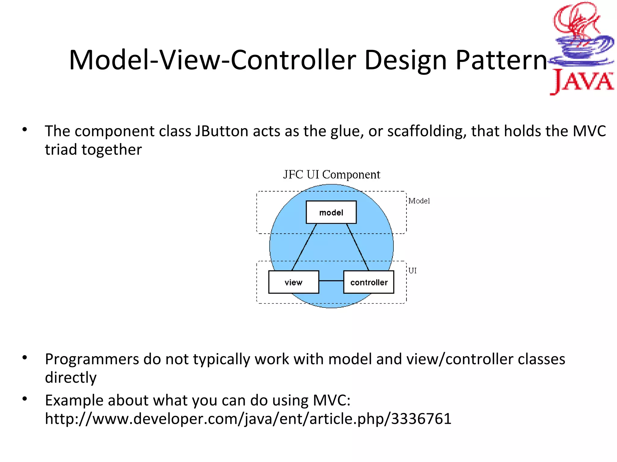 Model-View-Controller Design Pattern
• The component class JButton acts as the glue, or scaffolding, that holds the MVC
triad together
• Programmers do not typically work with model and view/controller classes
directly
• Example about what you can do using MVC:
http://www.developer.com/java/ent/article.php/3336761
 
