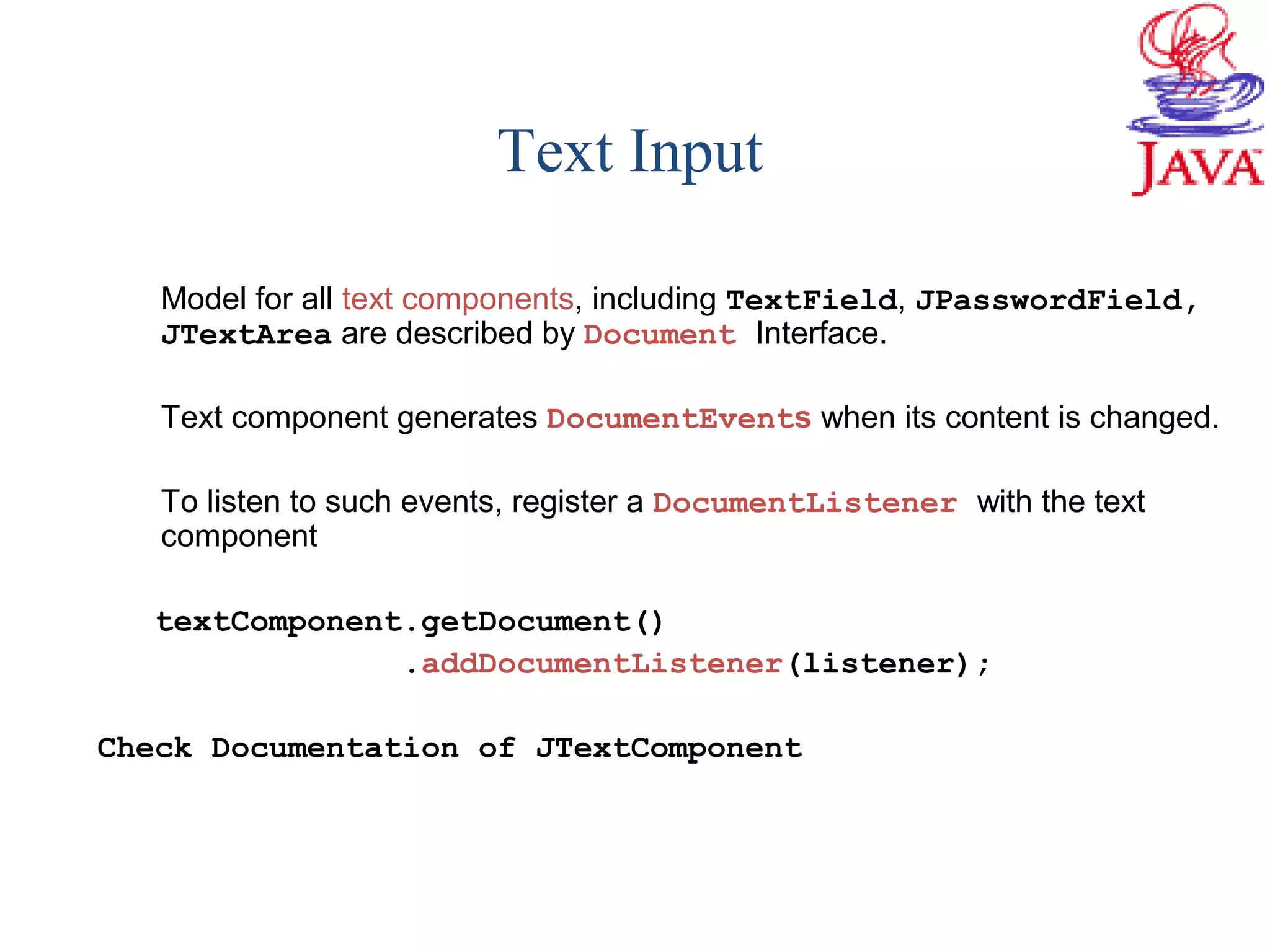 Text Input
Model for all text components, including TextField, JPasswordField,
JTextArea are described by Document Interface.
Text component generates DocumentEvents when its content is changed.
To listen to such events, register a DocumentListener with the text
component
textComponent.getDocument()
.addDocumentListener(listener);
Check Documentation of JTextComponent
 