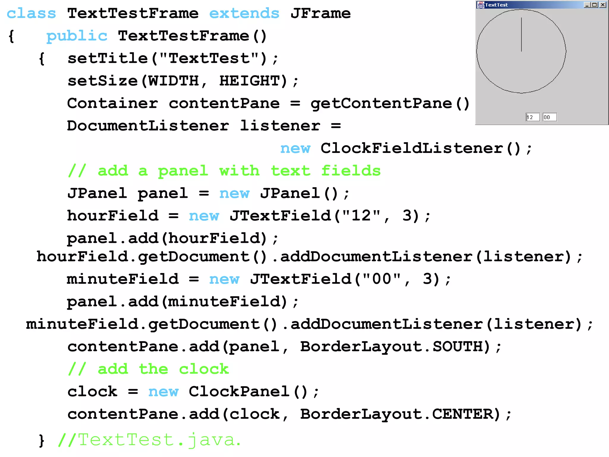 class TextTestFrame extends JFrame
{ public TextTestFrame()
{ setTitle("TextTest");
setSize(WIDTH, HEIGHT);
Container contentPane = getContentPane();
DocumentListener listener =
new ClockFieldListener();
// add a panel with text fields
JPanel panel = new JPanel();
hourField = new JTextField("12", 3);
panel.add(hourField);
hourField.getDocument().addDocumentListener(listener);
minuteField = new JTextField("00", 3);
panel.add(minuteField);
minuteField.getDocument().addDocumentListener(listener);
contentPane.add(panel, BorderLayout.SOUTH);
// add the clock
clock = new ClockPanel();
contentPane.add(clock, BorderLayout.CENTER);
} //TextTest.java.
 