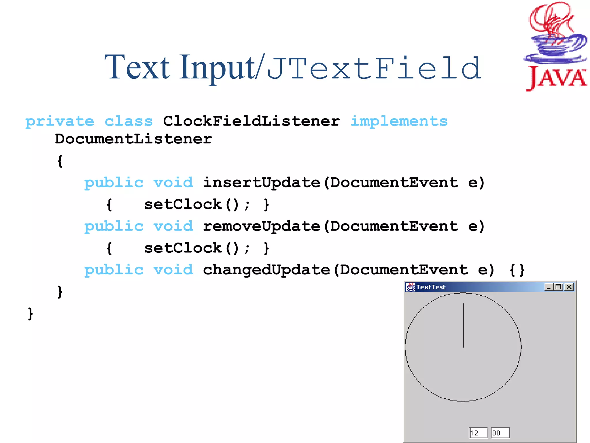 Text Input/JTextField
private class ClockFieldListener implements
DocumentListener
{
public void insertUpdate(DocumentEvent e)
{ setClock(); }
public void removeUpdate(DocumentEvent e)
{ setClock(); }
public void changedUpdate(DocumentEvent e) {}
}
}
 